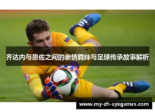 齐达内与恩佐之间的亲情羁绊与足球传承故事解析