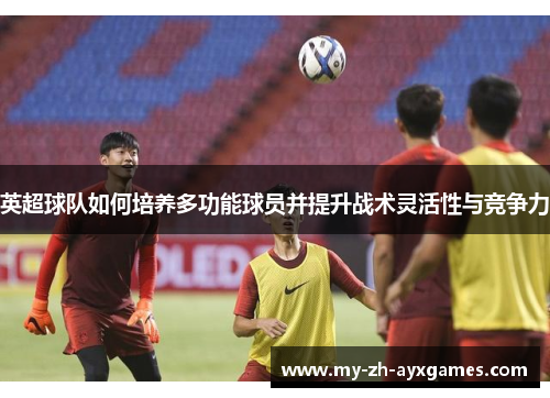 英超球队如何培养多功能球员并提升战术灵活性与竞争力