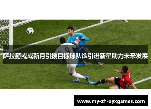 萨拉赫或成新月引援目标球队欲引进新星助力未来发展 萨拉赫或成新月引援目标球队欲引进新星助力未来发展