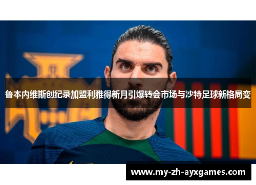 鲁本内维斯创纪录加盟利雅得新月引爆转会市场与沙特足球新格局变
